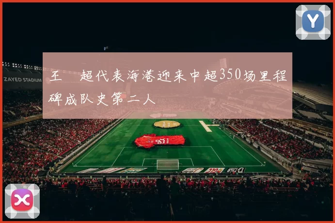 王燊超代表海港迎来中超350场里程碑成队史第二人