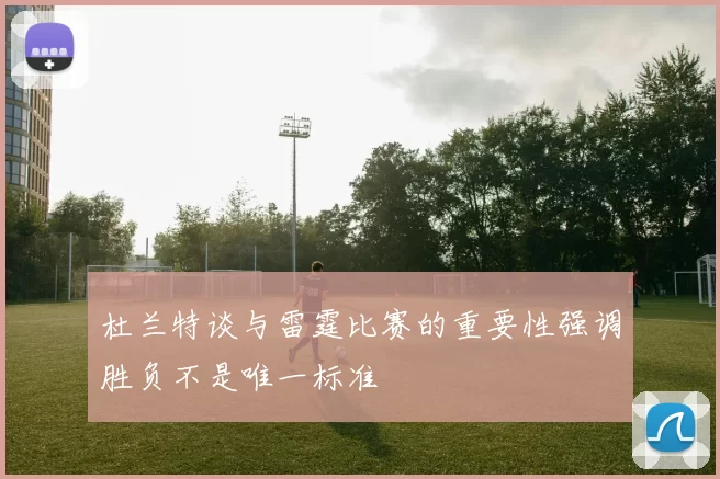 杜兰特谈与雷霆比赛的重要性强调胜负不是唯一标准