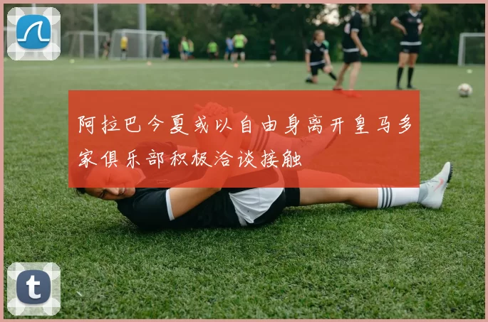 阿拉巴今夏或以自由身离开皇马多家俱乐部积极洽谈接触