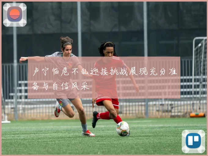 卢宁临危不乱迎接挑战展现充分准备与自信风采