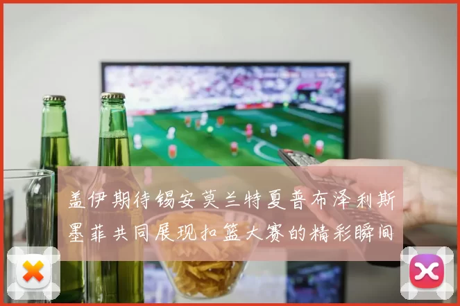 盖伊期待锡安莫兰特夏普布泽利斯墨菲共同展现扣篮大赛的精彩瞬间