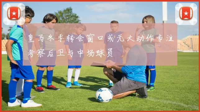 皇马冬季转会窗口或无大动作专注考察后卫与中场球员