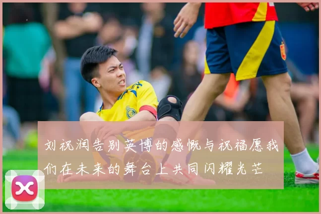 刘祝润告别英博的感慨与祝福愿我们在未来的舞台上共同闪耀光芒
