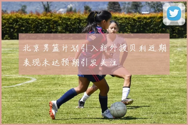 北京男篮计划引入新外援贝利近期表现未达预期引发关注