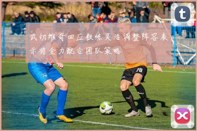 武切维奇回应教练灵活调整阵容表示将全力配合团队策略