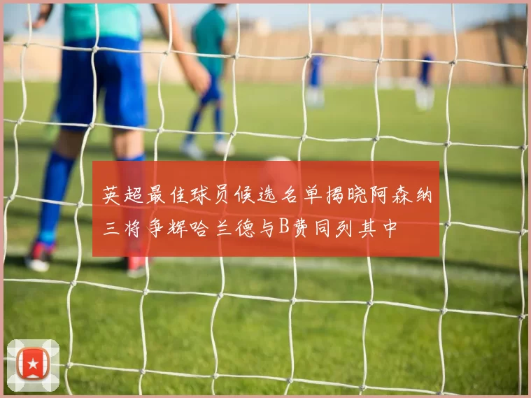 英超最佳球员候选名单揭晓阿森纳三将争辉哈兰德与B费同列其中