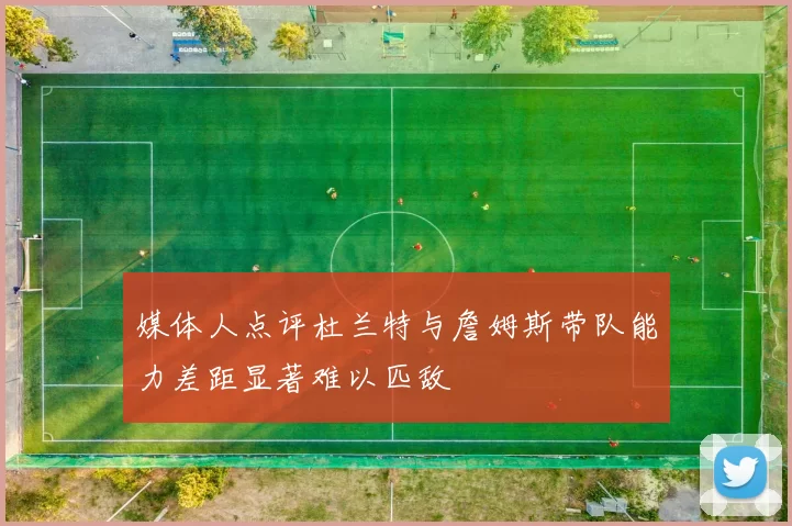 媒体人点评杜兰特与詹姆斯带队能力差距显著难以匹敌