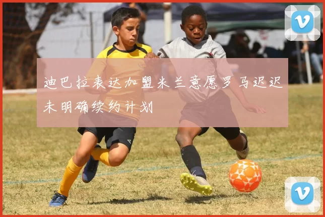迪巴拉表达加盟米兰意愿罗马迟迟未明确续约计划