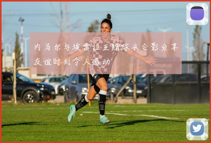内马尔与埃雷拉互赠球衣合影分享友谊时刻令人感动