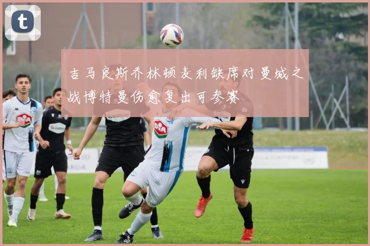 吉马良斯乔林顿麦利缺席对曼城之战博特曼伤愈复出可参赛