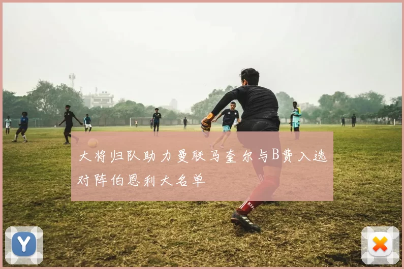 大将归队助力曼联马奎尔与B费入选对阵伯恩利大名单