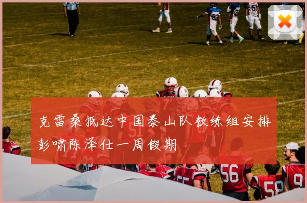 克雷桑抵达中国泰山队教练组安排彭啸陈泽仕一周假期