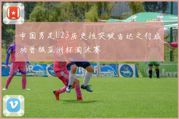 中国男足U23历史性突破吉达之行成功晋级亚洲杯淘汰赛